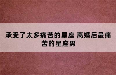 承受了太多痛苦的星座 离婚后最痛苦的星座男